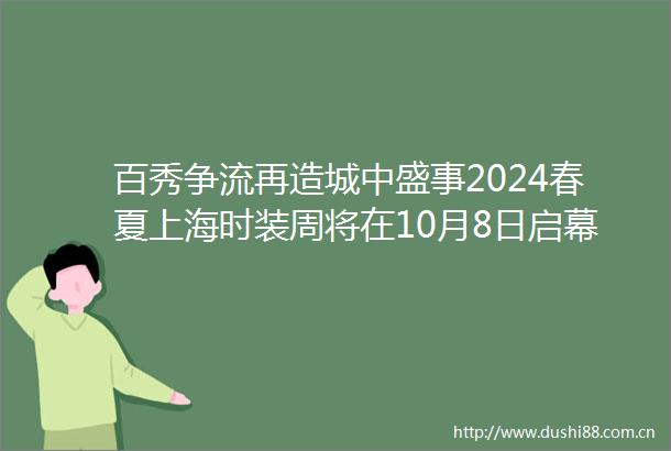 百秀争流再造城中盛事2024春夏上海时装周将在10月8日启幕