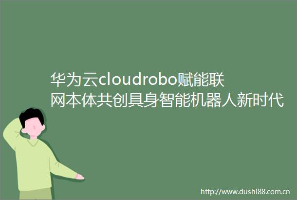 华为云cloudrobo赋能联网本体共创具身智能机器人新时代
