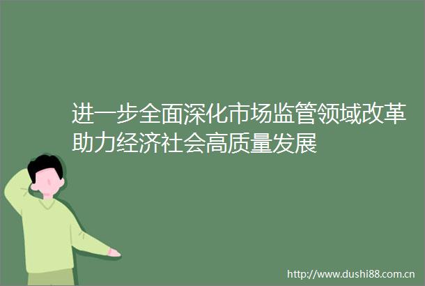 进一步全面深化市场监管领域改革助力经济社会高质量发展