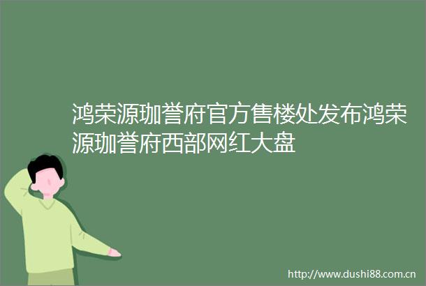 鸿荣源珈誉府官方售楼处发布鸿荣源珈誉府西部网红大盘