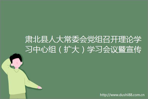 肃北县人大常委会党组召开理论学习中心组（扩大）学习会议暨宣传思想和意识形态工作会