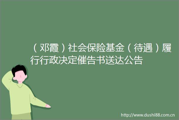 （邓霞）社会保险基金（待遇）履行行政决定催告书送达公告