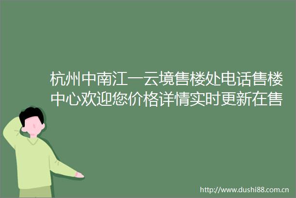 杭州中南江一云境售楼处电话售楼中心欢迎您价格详情实时更新在售户型