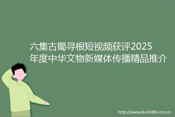 六集古蜀寻根短视频获评2025年度中华文物新媒体传播精品推介十大优秀项目