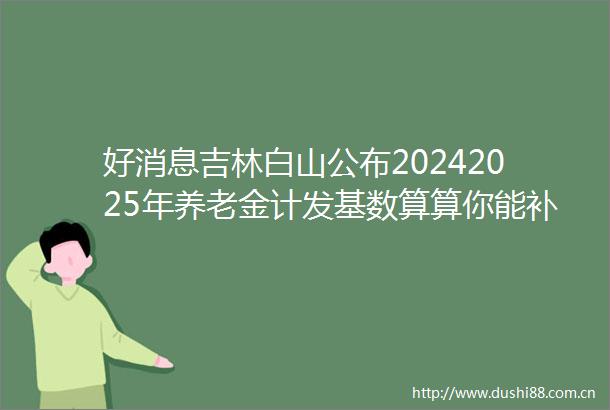 好消息吉林白山公布20242025年养老金计发基数算算你能补多少