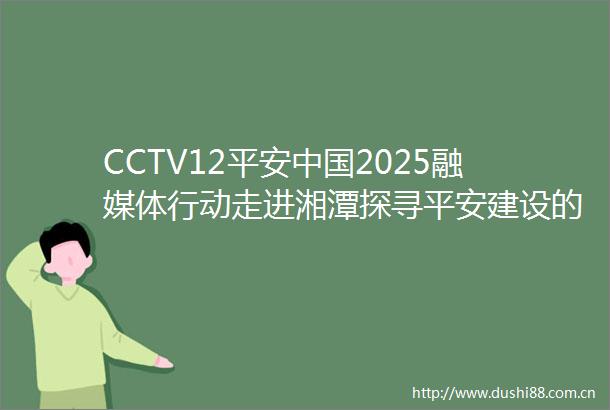 CCTV12平安2025融媒体行动走进湘潭探寻平安建设的创新密码