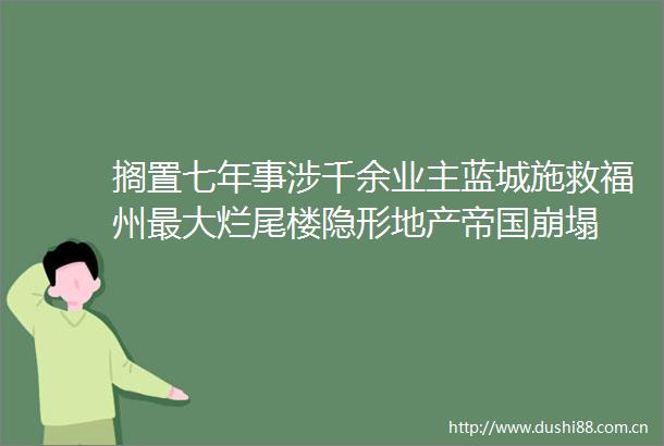 搁置七年事涉千余业主蓝城施救福州最大烂尾楼隐形地产帝国崩塌