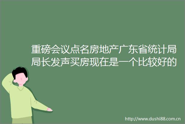 重磅会议点名房地产广东省统计局局长发声买房现在是一个比较好的时机