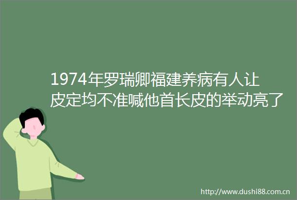 1974年罗瑞卿福建养病有人让皮定均不准喊他首长皮的举动亮了