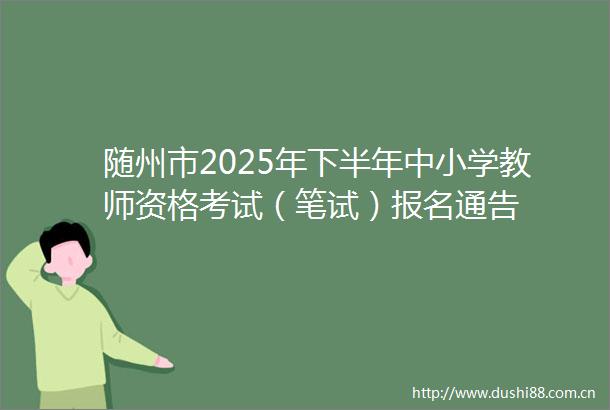 随州市2025年下半年中小学教师资格考试（笔试）报名通告