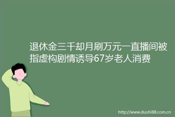 退休金三千却月刷万元一直播间被指虚构剧情诱导67岁老人消费