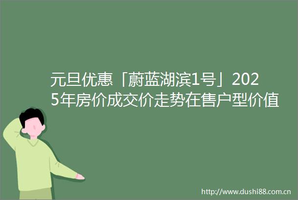 元旦优惠「蔚蓝湖滨1号」2025年房价成交价走势在售户型价值分析售楼处电话