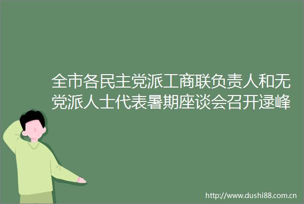 全市各民主党派工商联负责人和无党派人士代表暑期座谈会召开逯峰李耿坚出席会议