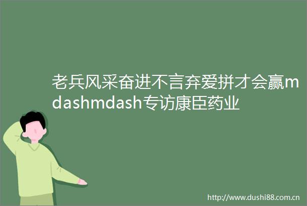 老兵风采奋进不言弃爱拼才会赢mdashmdash专访康臣药业内蒙古有限责任公司总经理陈莲辉
