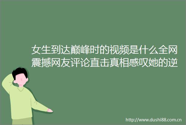 女生到达巅峰时的视频是什么全网震撼网友评论直击真相感叹她的逆袭之路