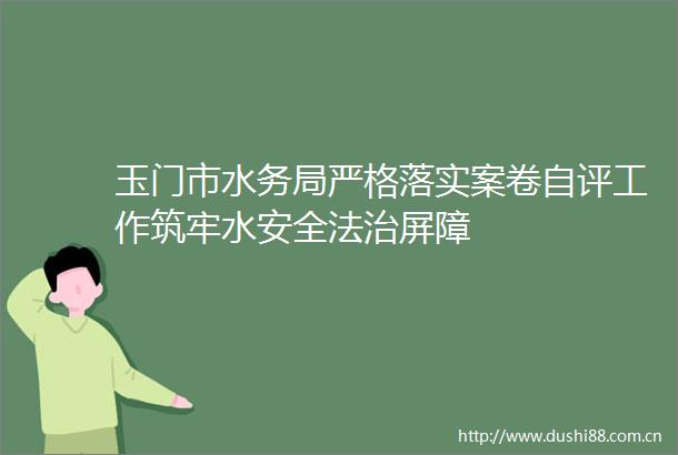 玉门市水务局严格落实案卷自评工作筑牢水安全法治屏障