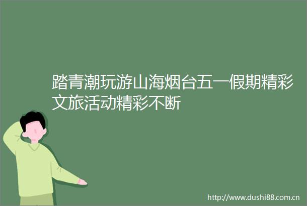 踏青潮玩游山海烟台五一假期精彩文旅活动精彩不断