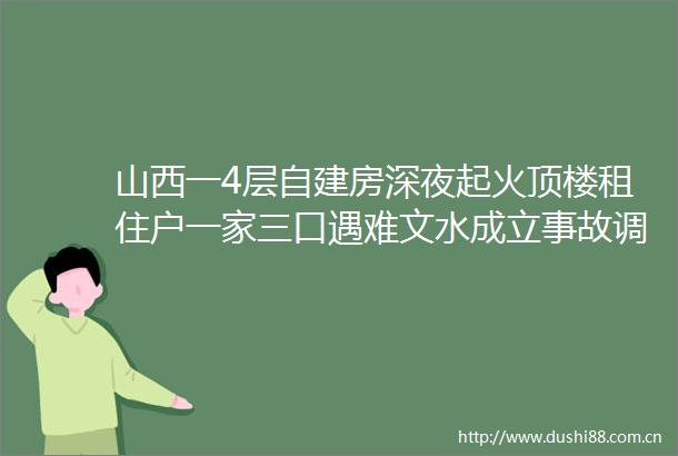 山西一4层自建房深夜起火顶楼租住户一家三口遇难文水成立事故调查组