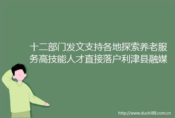 十二部门发文支持各地探索养老服务高技能人才直接落户利津县融媒体中心
