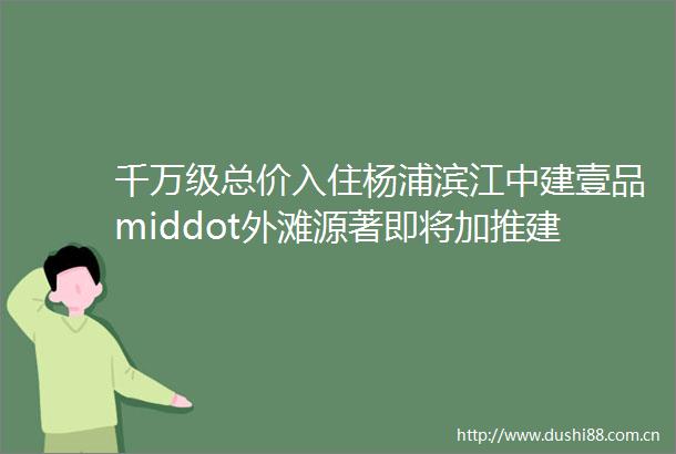 千万级总价入住杨浦滨江中建壹品middot外滩源著即将加推建面约99145㎡高端住宅