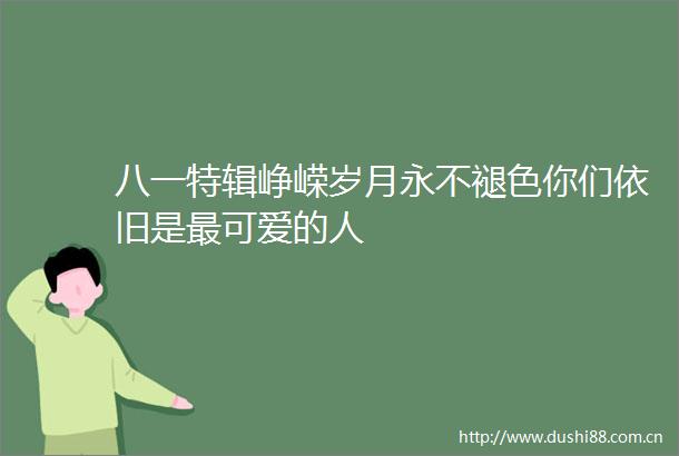八一特辑峥嵘岁月永不褪色你们依旧是最可爱的人