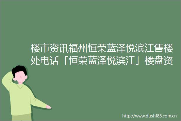 楼市资讯福州恒荣蓝泽悦滨江售楼处电话「恒荣蓝泽悦滨江」楼盘资料恒荣蓝泽悦滨江销售客服热线2025最新优惠24小时线上销售
