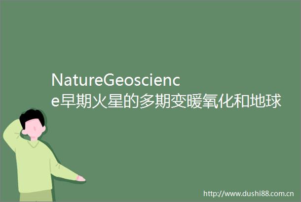 NatureGeoscience早期火星的多期变暖氧化和地球化学转变的耦合模式