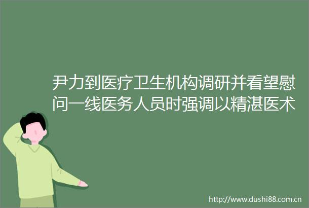 尹力到医疗卫生机构调研并看望慰问一线医务人员时强调以精湛医术高尚医德优良医风为市民群众提供更加优质高效的健康服务