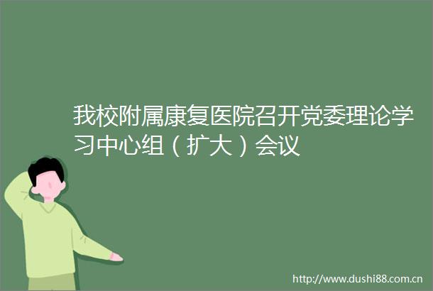 我校附属康复医院召开党委理论学习中心组（扩大）会议