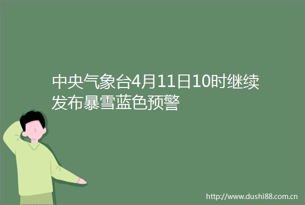中央气象台4月11日10时继续发布暴雪蓝色预警
