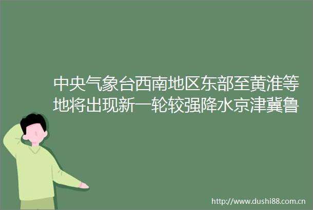 中央气象台西南地区东部至黄淮等地将出现新一轮较强降水京津冀鲁豫等地高温天气持续
