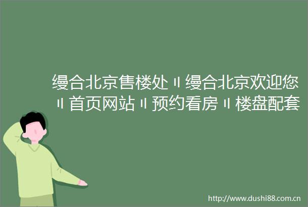 缦合北京售楼处〢缦合北京欢迎您〢首页网站〢预约看房〢楼盘配套位置户型