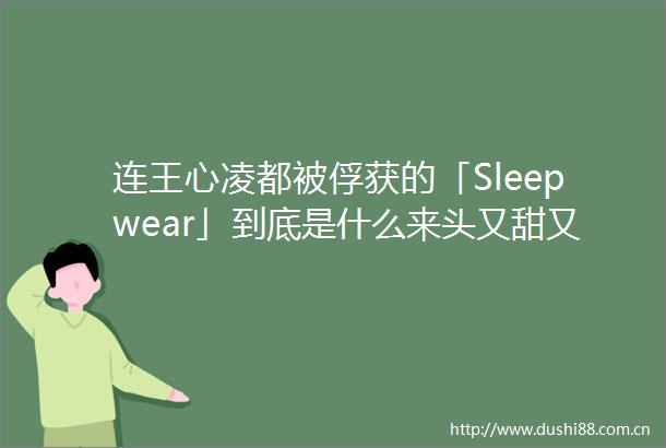 连王心凌都被俘获的「Sleepwear」到底是什么来头又甜又性感美炸