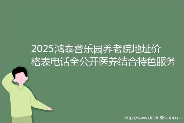 2025鸿泰耆乐园养老院地址价格表电话全公开医养结合特色服务抢先看
