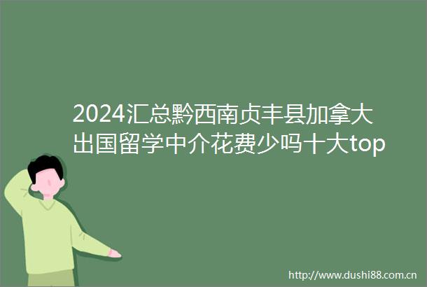 2024汇总黔西南贞丰县加拿大出国留学中介花费少吗十大top排行榜