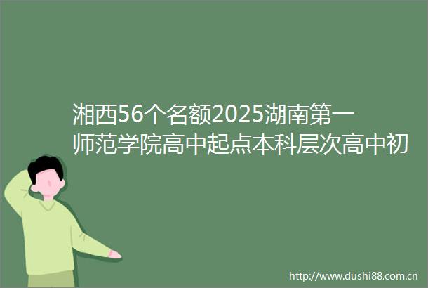 湘西56个名额2025湖南第一师范学院高中起点本科层次高中初中小学教师公费定向培养计划公布