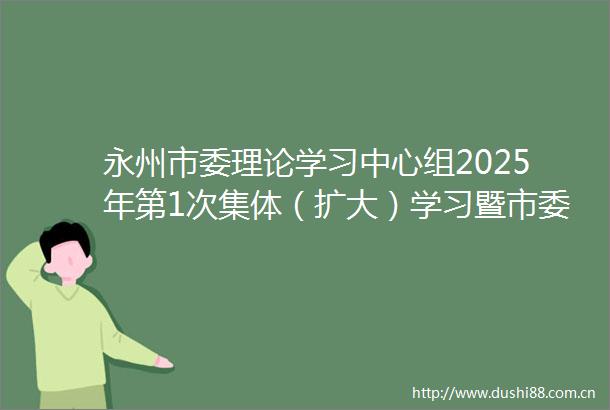 永州市委理论学习中心组2025年第1次集体（扩大）学习暨市委常委班子2024年度民主生活会会前专题学习举行