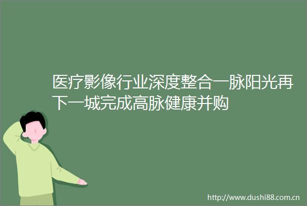 医疗影像行业深度整合一脉阳光再下一城完成高脉健康并购