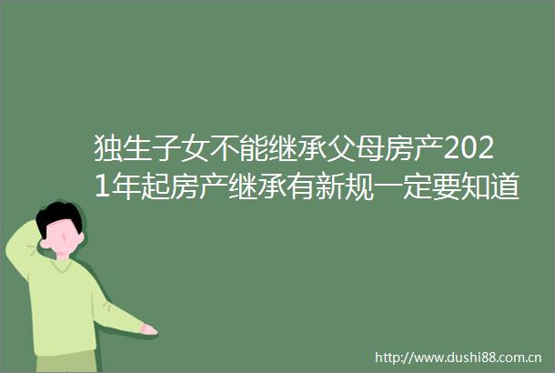 独生子女不能继承父母房产2021年起房产继承有新规一定要知道
