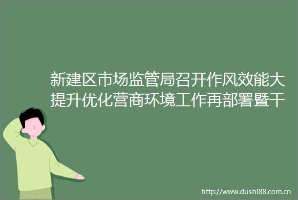 新建区市场监管局召开作风效能大提升优化营商环境工作再部署暨警示教育大会