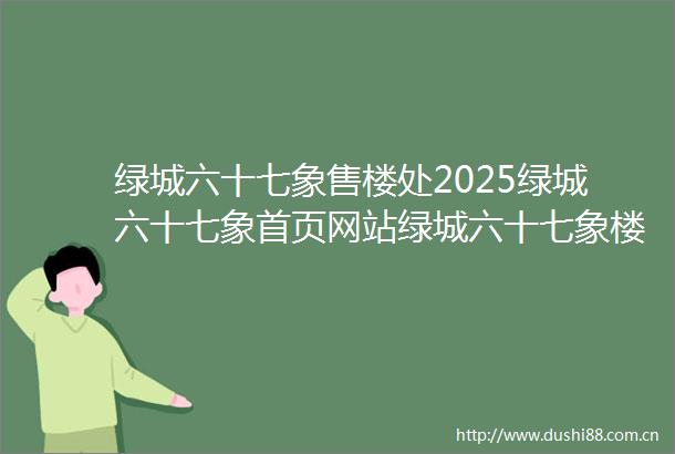 绿城六十七象售楼处2025绿城六十七象首页网站绿城六十七象楼盘价格详情户型配套