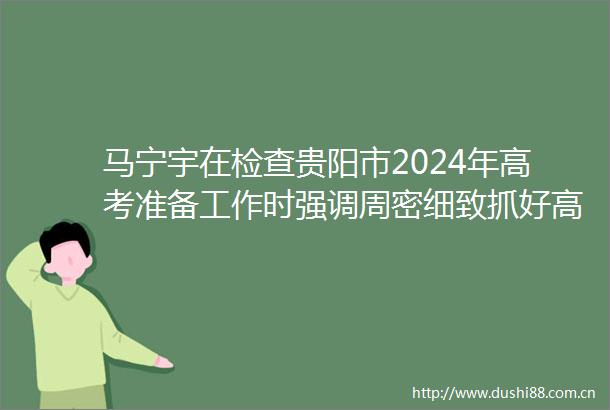 马宁宇在检查贵阳市2024年高考准备工作时强调周密细致抓好高考组织和服务保障工作全力以赴为平安高考保驾护航
