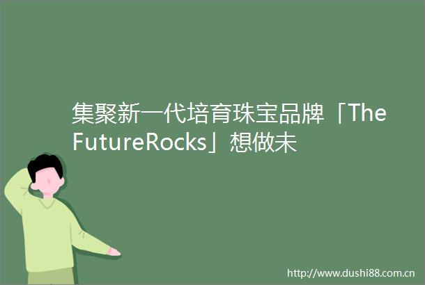 集聚新一代培育珠宝品牌「TheFutureRocks」想做未来珠宝的牵头人｜早期项目