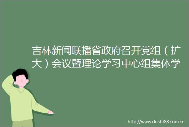 吉林新闻联播省召开党组（扩大）会议暨理论学习中心组集体学习贯彻总书记重要讲话精神推动重点工作取得突破性进展