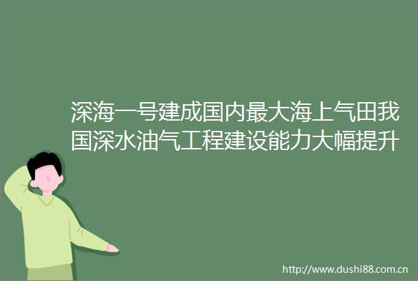 深海一号建成国内最大海上气田我国深水油气工程建设能力大幅提升