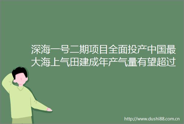 深海一号二期项目全面投产最大海上气田建成年产气量有望超过45亿立方米