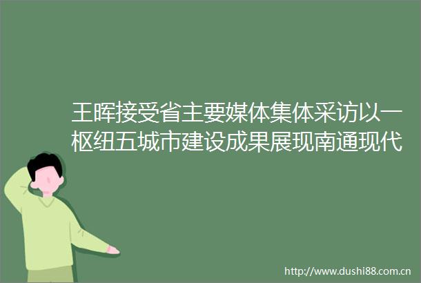 王晖接受省主要媒体集体采访以一枢纽五城市建设成果展现南通现代化建设现实图景