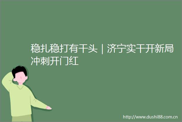 稳扎稳打有干头｜济宁实干开新局冲刺开门红