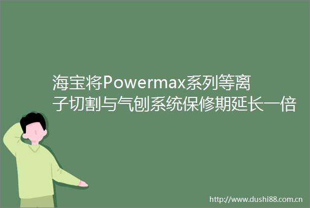 海宝将Powermax系列等离子切割与气刨系统保修期延长一倍