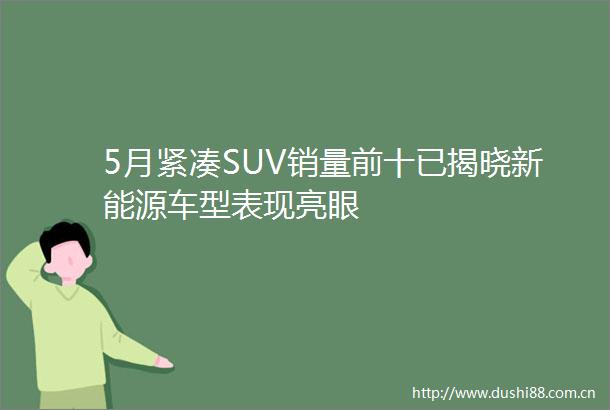 5月紧凑SUV销量前十已揭晓新能源车型表现亮眼